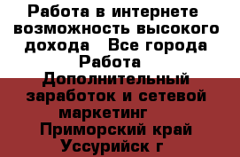 Работа в интернете, возможность высокого дохода - Все города Работа » Дополнительный заработок и сетевой маркетинг   . Приморский край,Уссурийск г.